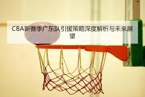CBA新赛季广东队引援策略深度解析与未来展望
